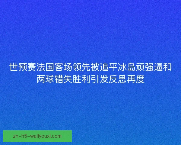 世预赛法国客场领先被追平冰岛顽强逼和两球错失胜利引发反思再度